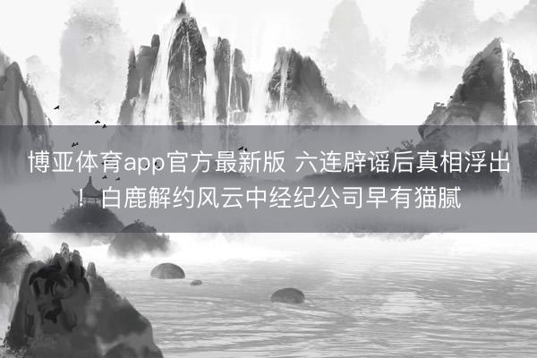 博亚体育app官方最新版 六连辟谣后真相浮出！白鹿解约风云中经纪公司早有猫腻