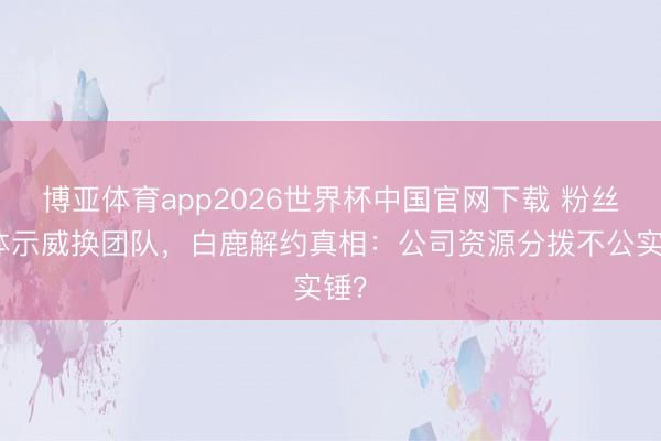 博亚体育app2026世界杯中国官网下载 粉丝集体示威换团队，白鹿解约真相：公司资源分拨不公实锤？