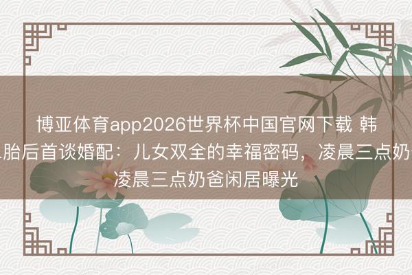 博亚体育app2026世界杯中国官网下载 韩庚卢靖姗二胎后首谈婚配：儿女双全的幸福密码，凌晨三点奶爸闲居曝光