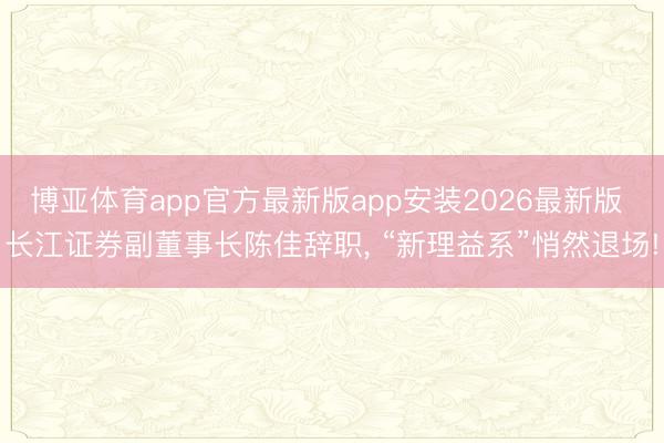 博亚体育app官方最新版app安装2026最新版 长江证券副董事长陈佳辞职, “新理益系”悄然退场!