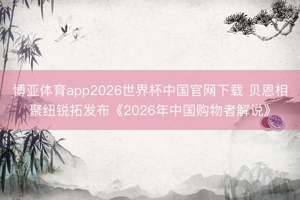 博亚体育app2026世界杯中国官网下载 贝恩相聚纽锐拓发布《2026年中国购物者解说》
