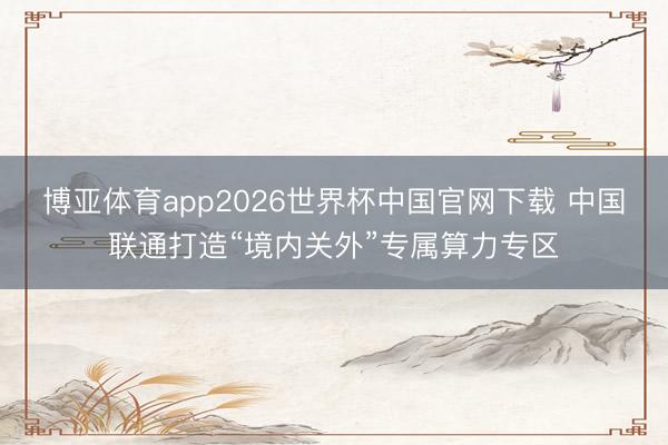 博亚体育app2026世界杯中国官网下载 中国联通打造“境内关外”专属算力专区
