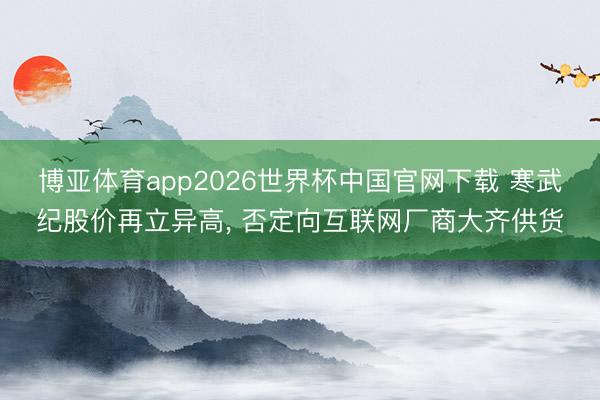 博亚体育app2026世界杯中国官网下载 寒武纪股价再立异高， 否定向互联网厂商大齐供货