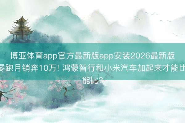 博亚体育app官方最新版app安装2026最新版 零跑月销奔10万! 鸿蒙智行和小米汽车加起来才能比?
