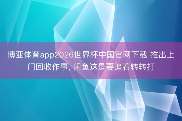 博亚体育app2026世界杯中国官网下载 推出上门回收作事, 闲鱼这是要追着转转打