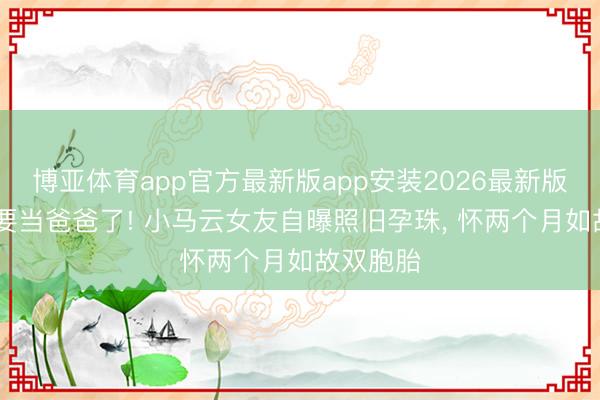 博亚体育app官方最新版app安装2026最新版 小马云要当爸爸了! 小马云女友自曝照旧孕珠， 怀两个月如故双胞胎